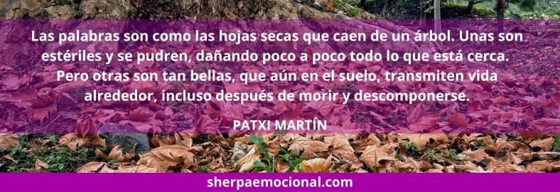 Las palabras son como las hojas secas que caen de un árbol. Unas son estériles y se pudren, dañando poco a poco todo lo que está cerca. Pero otras son tan bellas, que aún en el suelo, transmiten vida alrededor, incluso después de morir y descomponerse.